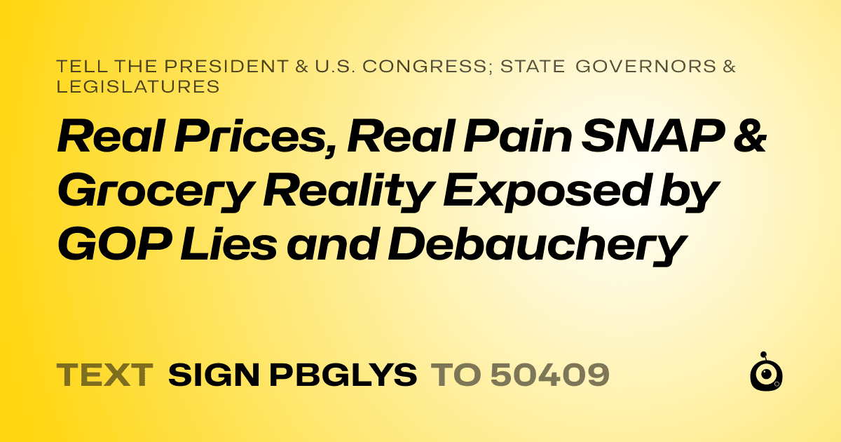 A shareable card that reads "tell the President & U.S. Congress; State Governors & Legislatures: Real Prices, Real Pain
SNAP & Grocery Reality Exposed by GOP Lies and Debauchery" followed by "text sign PBGLYS to 50409"