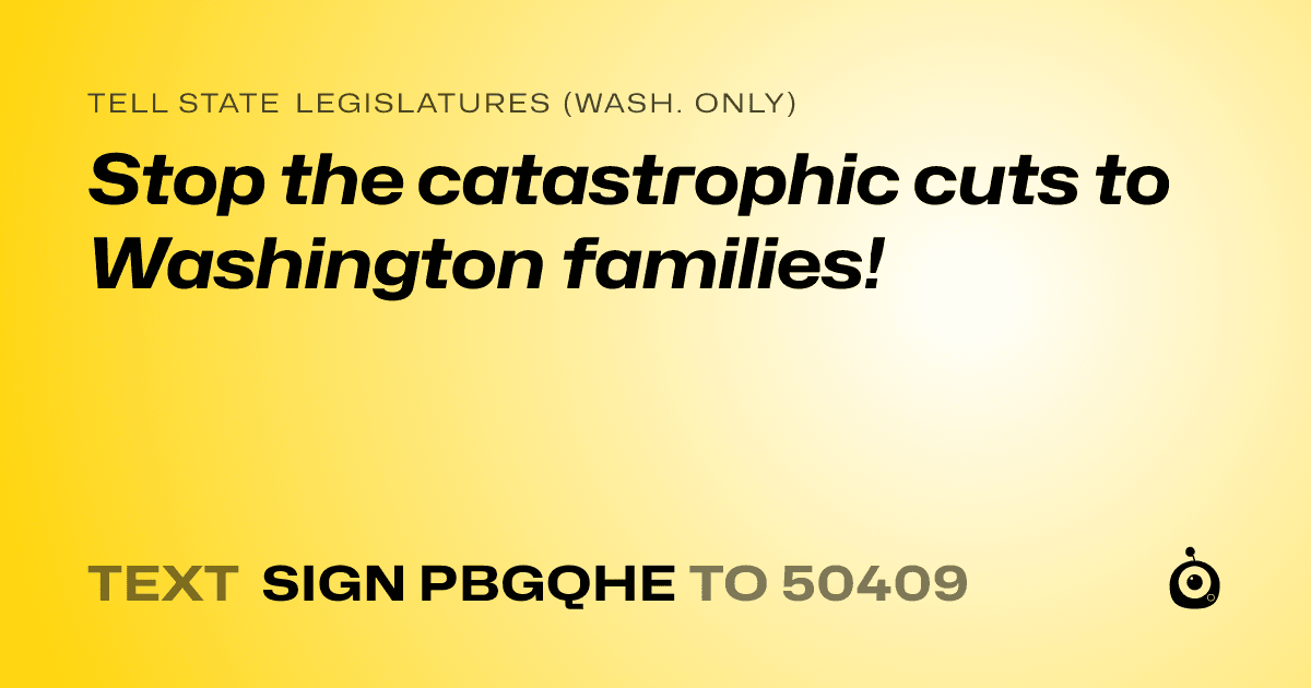 A shareable card that reads "tell State Legislatures (Wash. only): Stop the catastrophic cuts to Washington families!" followed by "text sign PBGQHE to 50409"