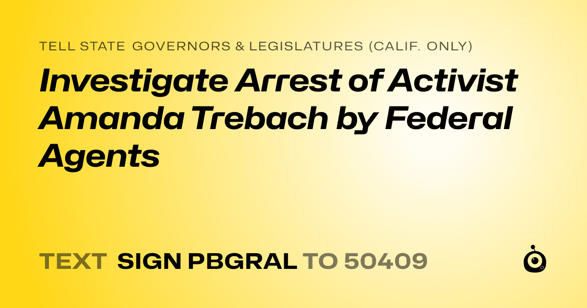 A shareable card that reads "tell State Governors & Legislatures (Calif. only): Investigate Arrest of Activist Amanda Trebach by Federal Agents" followed by "text sign PBGRAL to 50409"