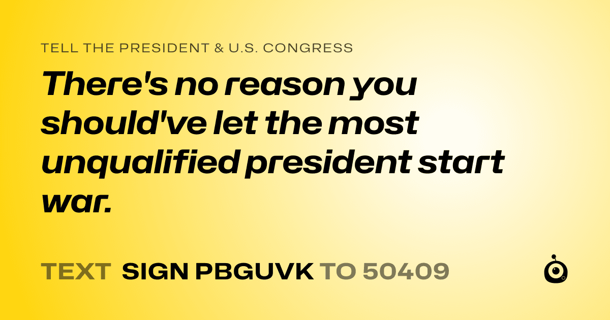 A shareable card that reads "tell the President & U.S. Congress: There's no reason you should've let the most unqualified president start war." followed by "text sign PBGUVK to 50409"