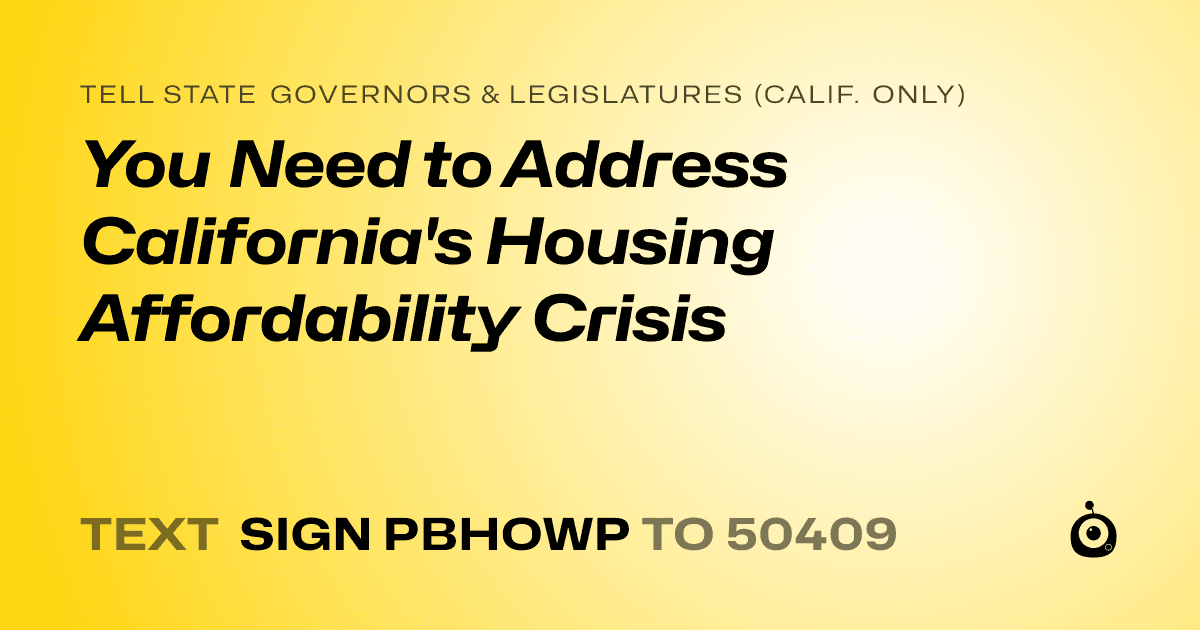 A shareable card that reads "tell State Governors & Legislatures (Calif. only): You Need to Address California's Housing Affordability Crisis" followed by "text sign PBHOWP to 50409"