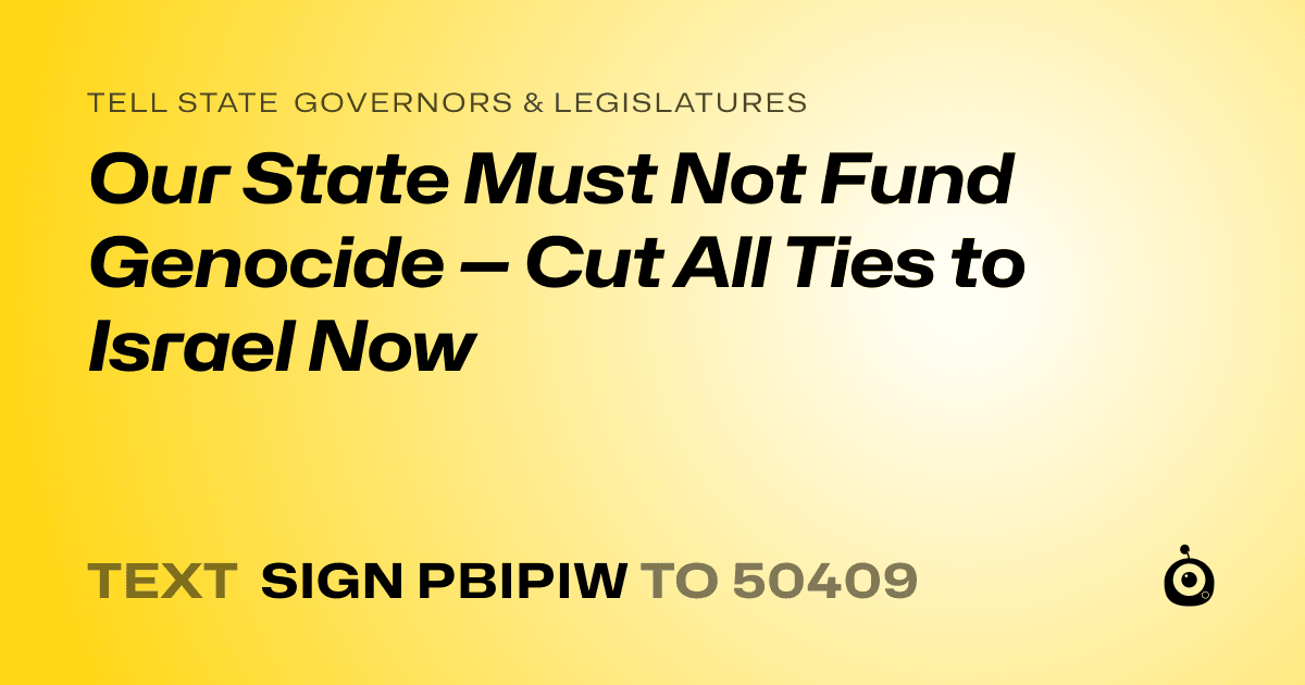 A shareable card that reads "tell State Governors & Legislatures: Our State Must Not Fund Genocide — Cut All Ties to Israel Now" followed by "text sign PBIPIW to 50409"