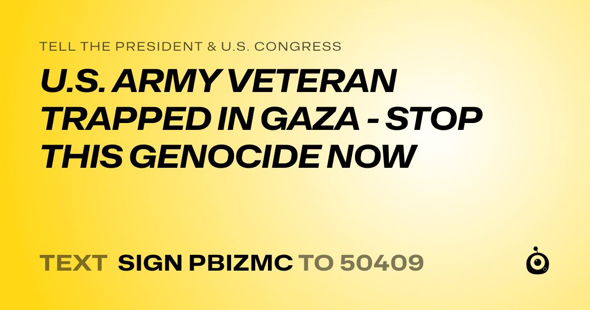 A shareable card that reads "tell the President & U.S. Congress: U.S. ARMY VETERAN TRAPPED IN GAZA - STOP THIS GENOCIDE NOW" followed by "text sign PBIZMC to 50409"