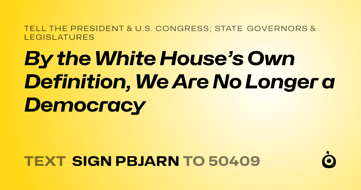 A shareable card that reads "tell the President & U.S. Congress; State Governors & Legislatures: By the White House’s Own Definition, We Are No Longer a Democracy" followed by "text sign PBJARN to 50409"