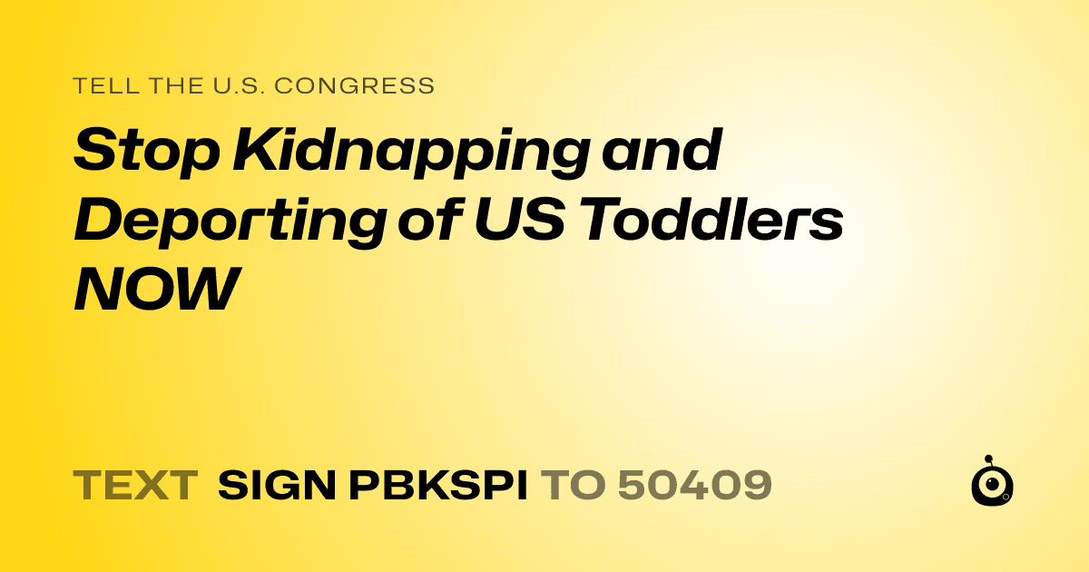 A shareable card that reads "tell the U.S. Congress: Stop Kidnapping and Deporting  of US Toddlers NOW" followed by "text sign PBKSPI to 50409"