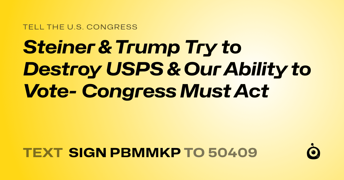 A shareable card that reads "tell the U.S. Congress: Steiner & Trump Try to Destroy USPS & Our Ability to Vote- Congress Must Act" followed by "text sign PBMMKP to 50409"