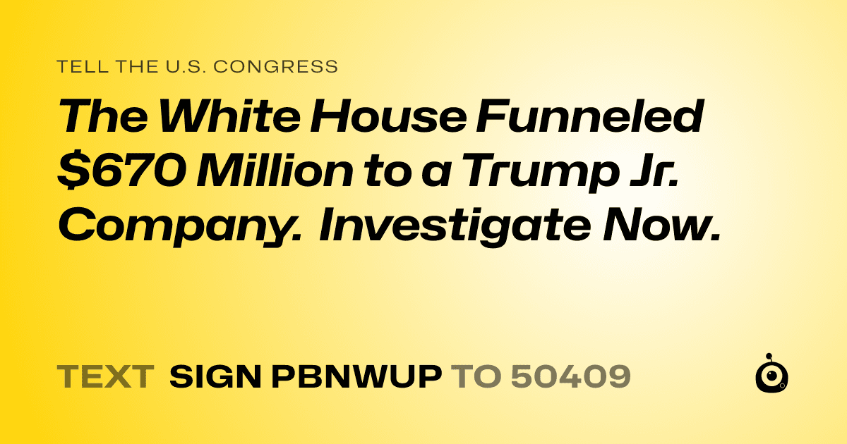 A shareable card that reads "tell the U.S. Congress: The White House Funneled $670 Million to a Trump Jr. Company. Investigate Now." followed by "text sign PBNWUP to 50409"