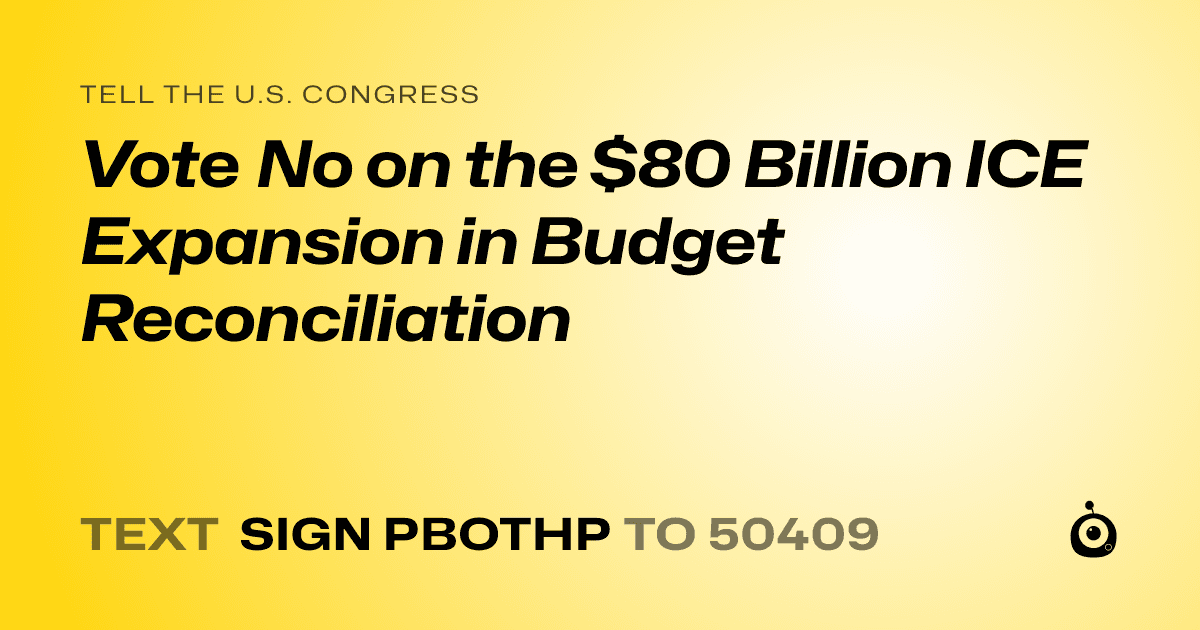 A shareable card that reads "tell the U.S. Congress: Vote No on the $80 Billion ICE Expansion in Budget Reconciliation" followed by "text sign PBOTHP to 50409"