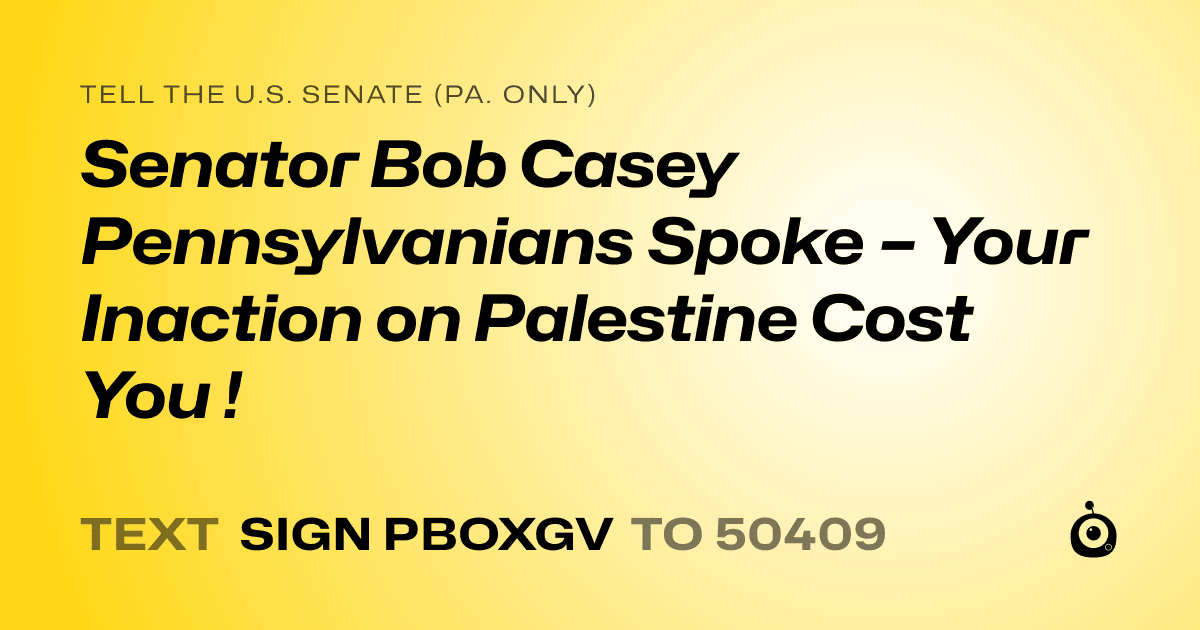 A shareable card that reads "tell the U.S. Senate (Pa. only): Senator Bob Casey Pennsylvanians Spoke – Your Inaction on Palestine Cost You !" followed by "text sign PBOXGV to 50409"