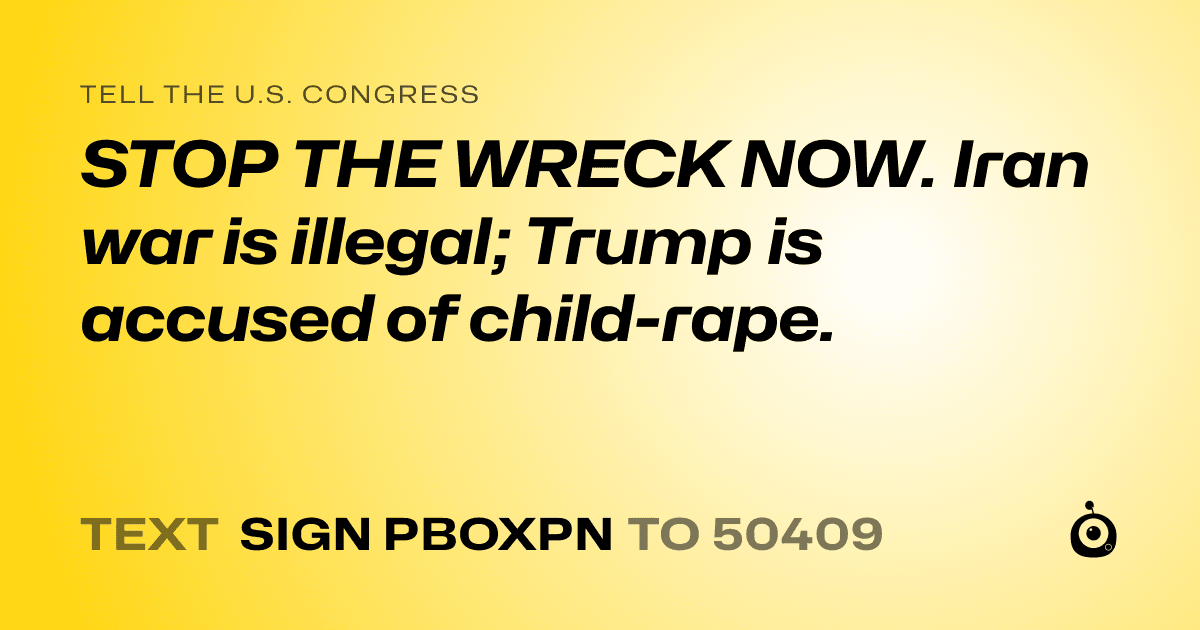 A shareable card that reads "tell the U.S. Congress: STOP THE WRECK NOW. Iran war is illegal;  Trump is accused of child-rape." followed by "text sign PBOXPN to 50409"