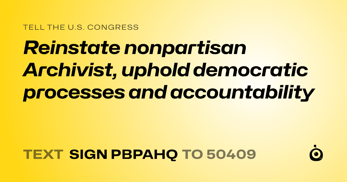 A shareable card that reads "tell the U.S. Congress: Reinstate nonpartisan Archivist, uphold democratic processes and accountability" followed by "text sign PBPAHQ to 50409"