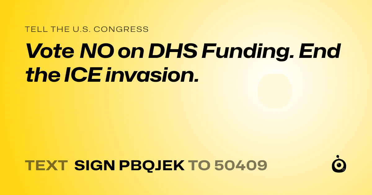 A shareable card that reads "tell the U.S. Congress: Vote NO on DHS Funding. End the ICE invasion." followed by "text sign PBQJEK to 50409"