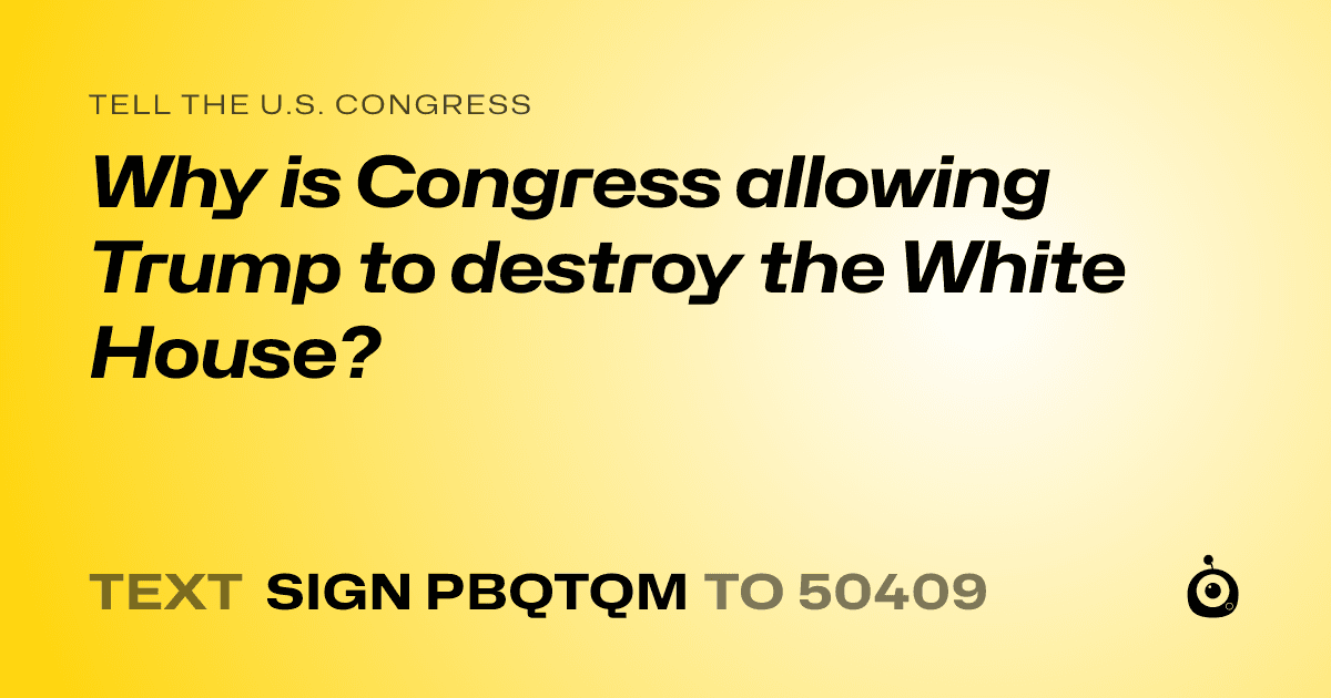 A shareable card that reads "tell the U.S. Congress: Why is Congress allowing Trump to destroy the White House?" followed by "text sign PBQTQM to 50409"