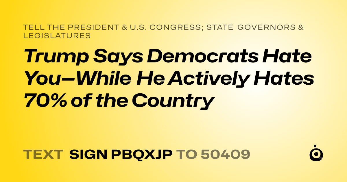 A shareable card that reads "tell the President & U.S. Congress; State Governors & Legislatures: Trump Says Democrats Hate You—While He Actively Hates 70% of the Country" followed by "text sign PBQXJP to 50409"