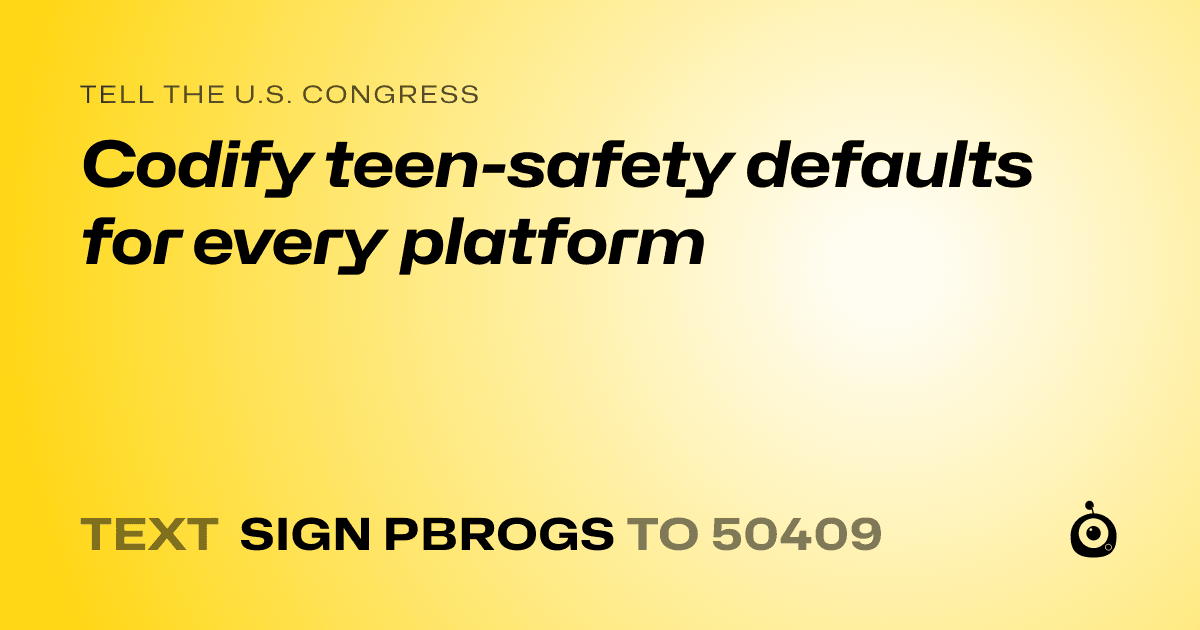 A shareable card that reads "tell the U.S. Congress: Codify teen-safety defaults for every platform" followed by "text sign PBROGS to 50409"