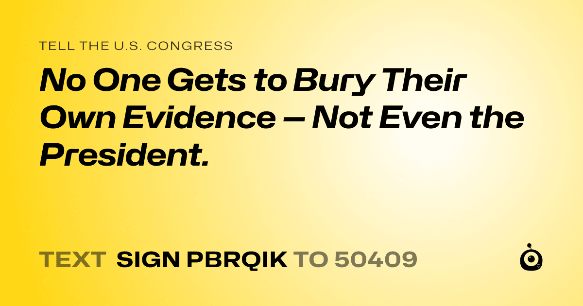 A shareable card that reads "tell the U.S. Congress: No One Gets to Bury Their Own Evidence — Not Even the President." followed by "text sign PBRQIK to 50409"