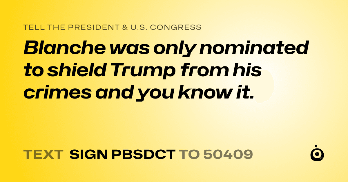 A shareable card that reads "tell the President & U.S. Congress: Blanche was only nominated to shield Trump from his crimes and you know it." followed by "text sign PBSDCT to 50409"