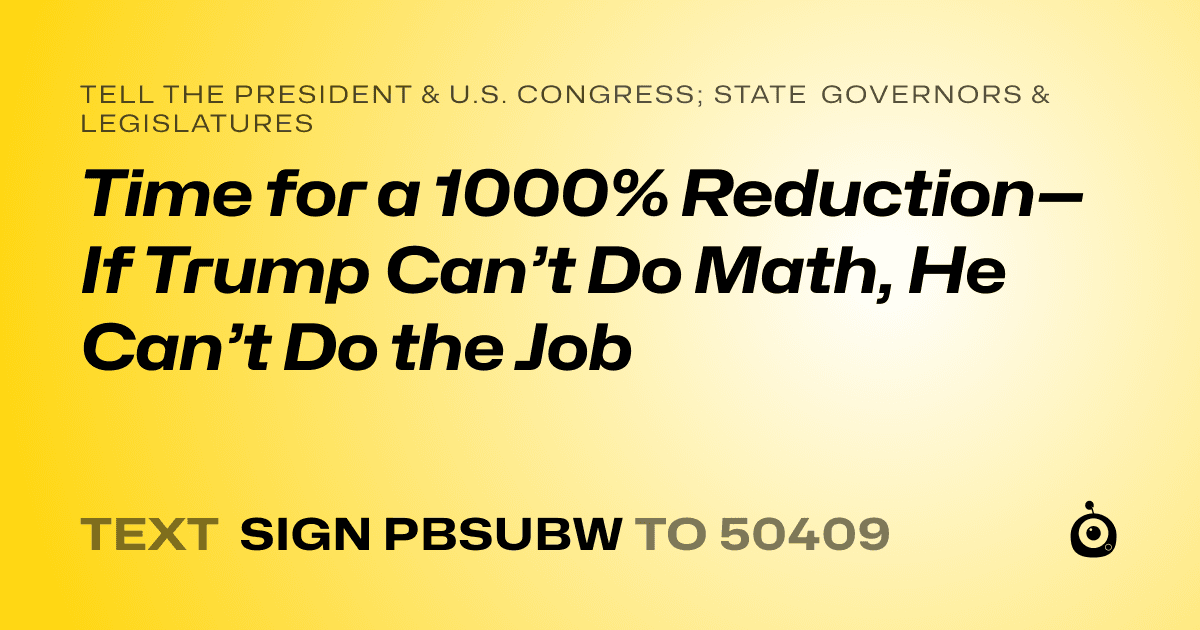 A shareable card that reads "tell the President & U.S. Congress; State Governors & Legislatures: Time for a 1000% Reduction—If Trump Can’t Do Math, He Can’t Do the Job" followed by "text sign PBSUBW to 50409"