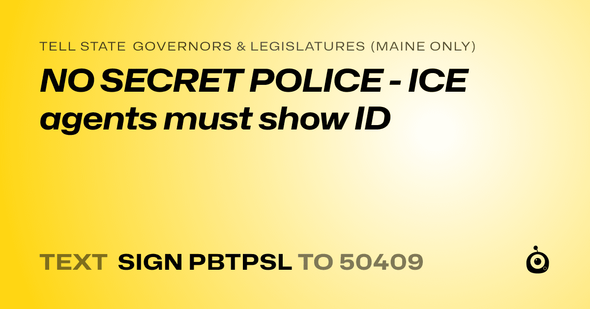 A shareable card that reads "tell State Governors & Legislatures (Maine only): NO SECRET POLICE - ICE agents must show ID" followed by "text sign PBTPSL to 50409"