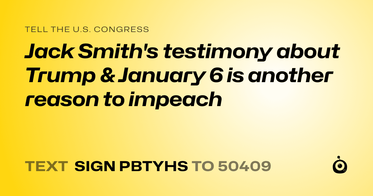 A shareable card that reads "tell the U.S. Congress: Jack Smith's testimony about Trump & January 6 is another reason to impeach" followed by "text sign PBTYHS to 50409"