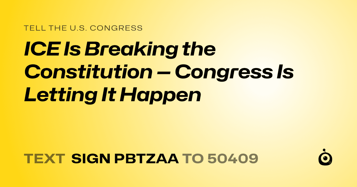 A shareable card that reads "tell the U.S. Congress: ICE Is Breaking the Constitution — Congress Is Letting It Happen" followed by "text sign PBTZAA to 50409"