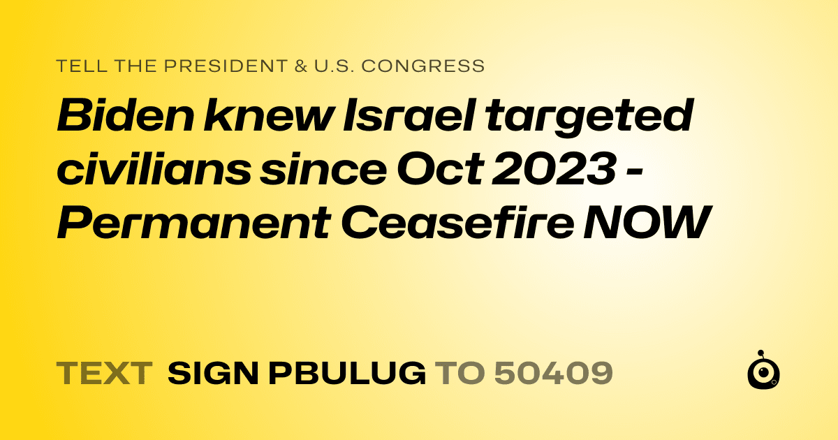 A shareable card that reads "tell the President & U.S. Congress: Biden knew Israel targeted civilians since Oct 2023 - Permanent Ceasefire NOW" followed by "text sign PBULUG to 50409"