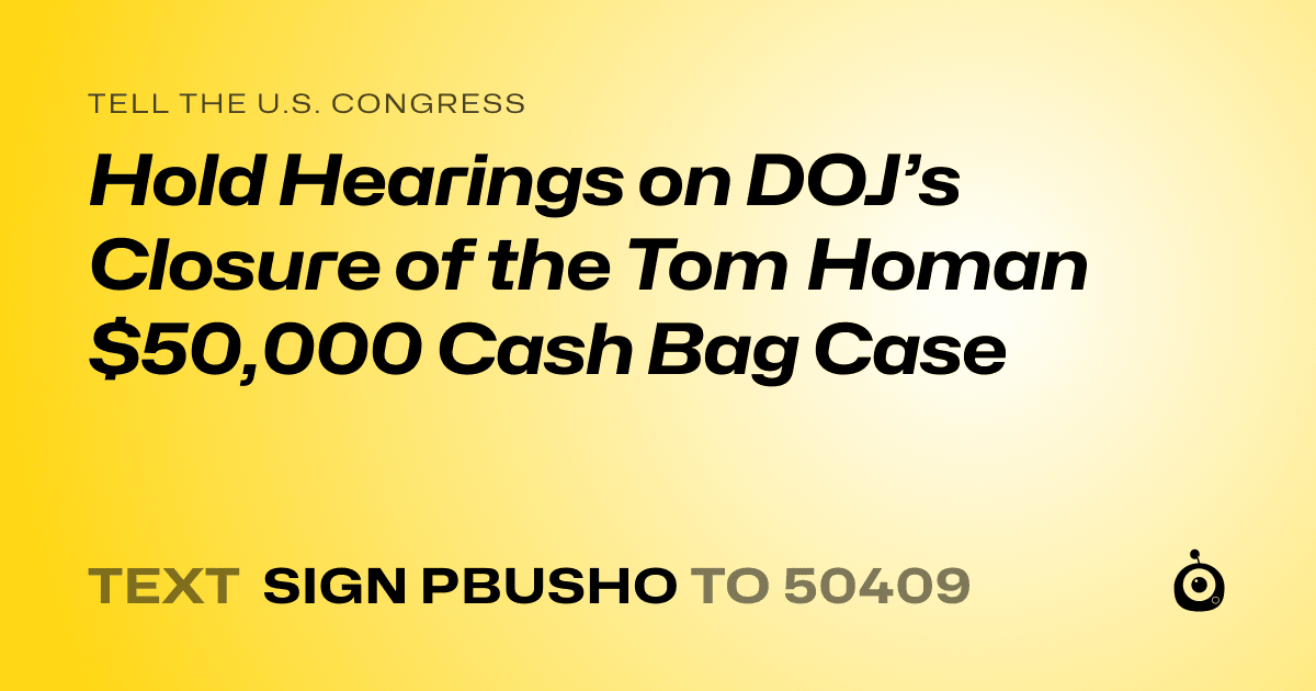 A shareable card that reads "tell the U.S. Congress: Hold Hearings on DOJ’s Closure of the Tom Homan $50,000 Cash Bag Case" followed by "text sign PBUSHO to 50409"