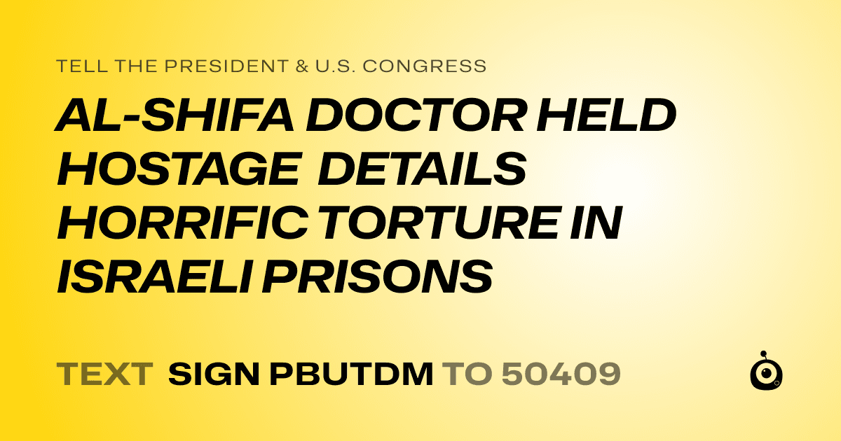 A shareable card that reads "tell the President & U.S. Congress: AL-SHIFA DOCTOR HELD HOSTAGE DETAILS HORRIFIC TORTURE IN ISRAELI PRISONS" followed by "text sign PBUTDM to 50409"