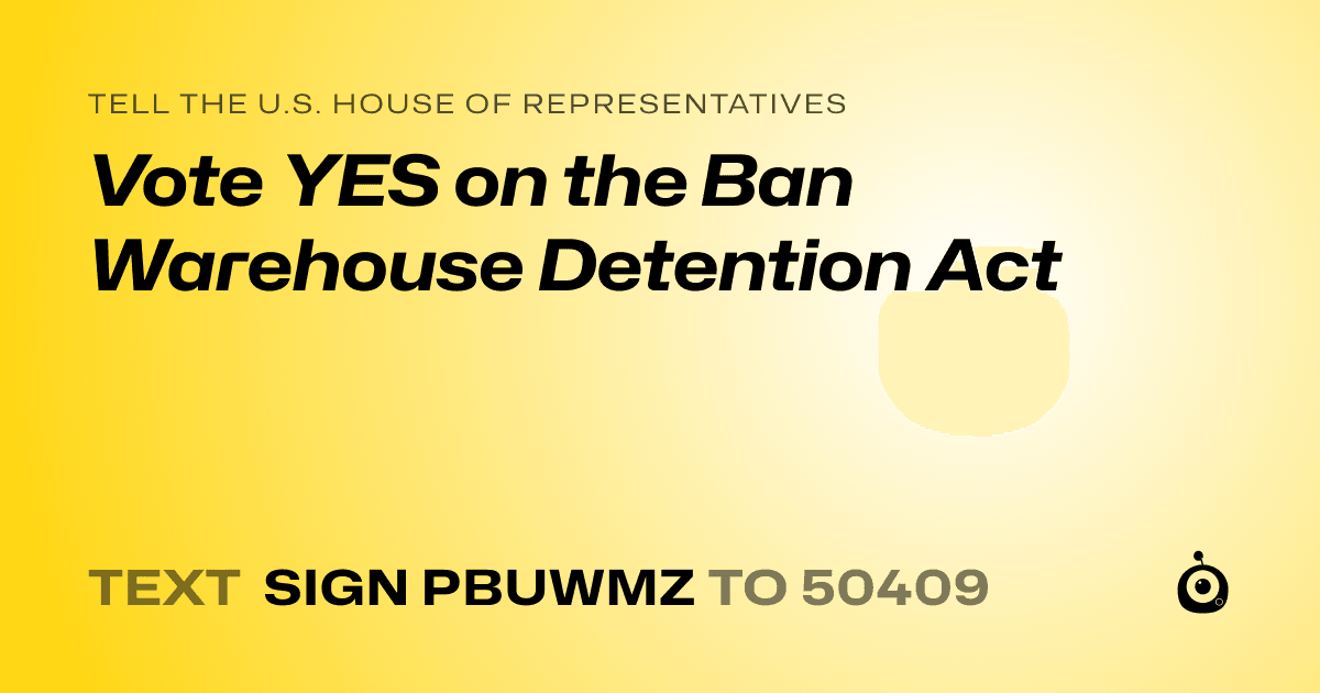 A shareable card that reads "tell the U.S. House of Representatives: Vote YES on the Ban Warehouse Detention Act" followed by "text sign PBUWMZ to 50409"
