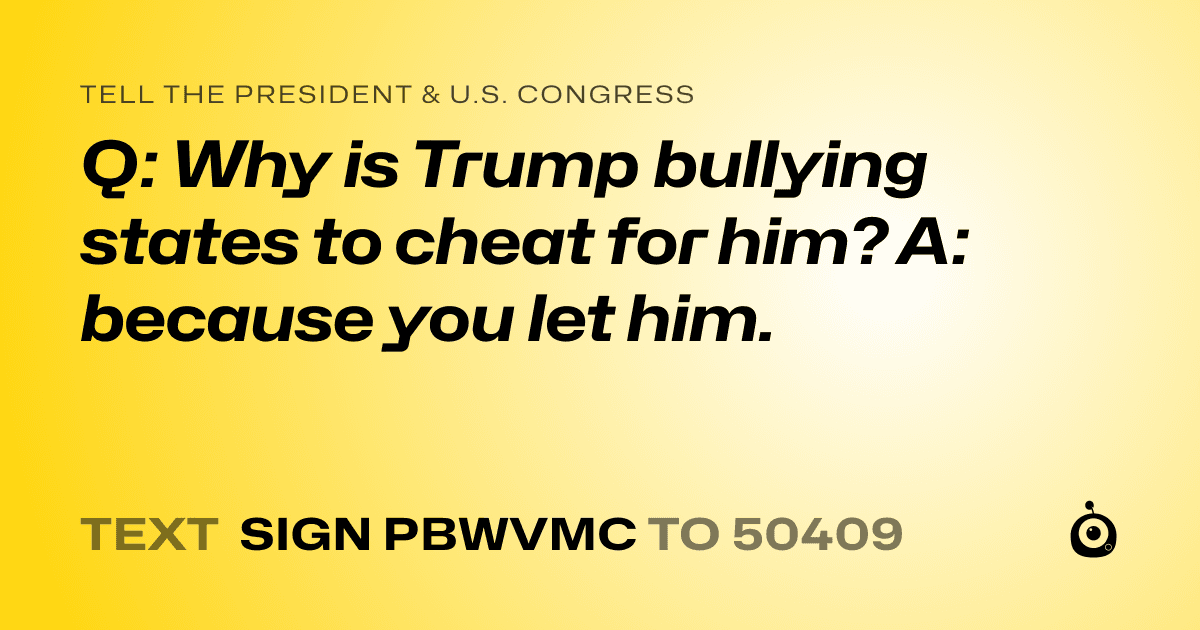 A shareable card that reads "tell the President & U.S. Congress: Q: Why is Trump bullying states to cheat for him? A: because you let him." followed by "text sign PBWVMC to 50409"