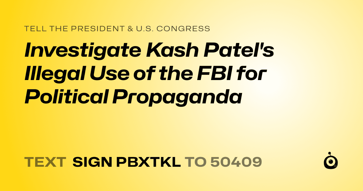 A shareable card that reads "tell the President & U.S. Congress: Investigate Kash Patel's Illegal Use of the FBI for Political Propaganda" followed by "text sign PBXTKL to 50409"