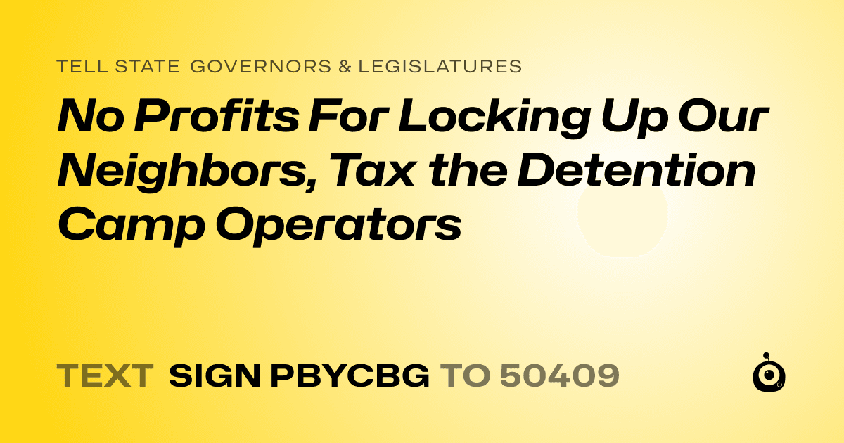 A shareable card that reads "tell State Governors & Legislatures: No Profits For Locking Up Our Neighbors, Tax the Detention Camp Operators" followed by "text sign PBYCBG to 50409"