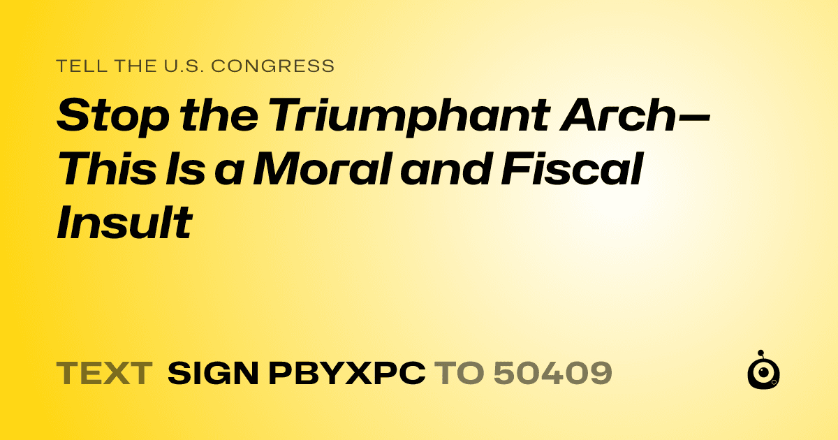 A shareable card that reads "tell the U.S. Congress: Stop the Triumphant Arch—This Is a Moral and Fiscal Insult" followed by "text sign PBYXPC to 50409"