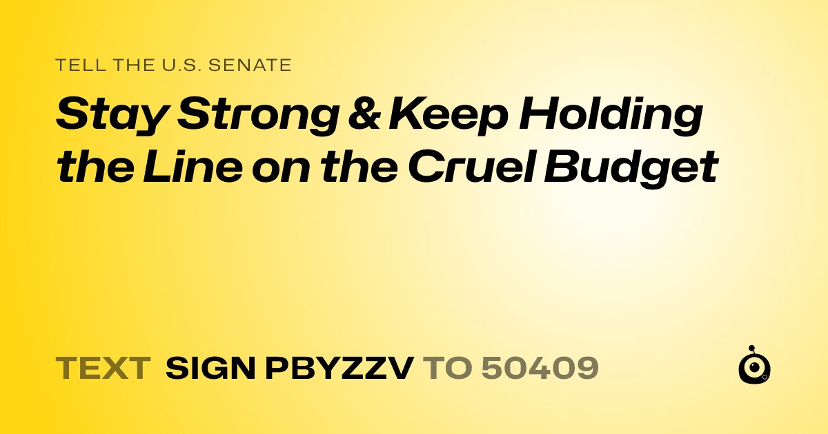 A shareable card that reads "tell the U.S. Senate: Stay Strong & Keep Holding the Line on the Cruel Budget" followed by "text sign PBYZZV to 50409"