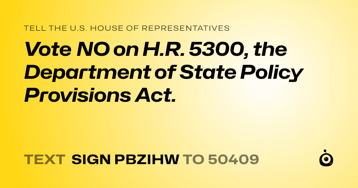A shareable card that reads "tell the U.S. House of Representatives: Vote NO on H.R. 5300, the Department of State Policy Provisions Act." followed by "text sign PBZIHW to 50409"