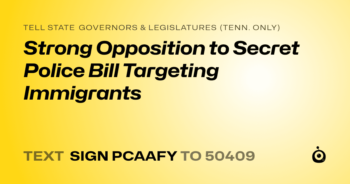 A shareable card that reads "tell State Governors & Legislatures (Tenn. only): Strong Opposition to Secret Police Bill Targeting Immigrants" followed by "text sign PCAAFY to 50409"