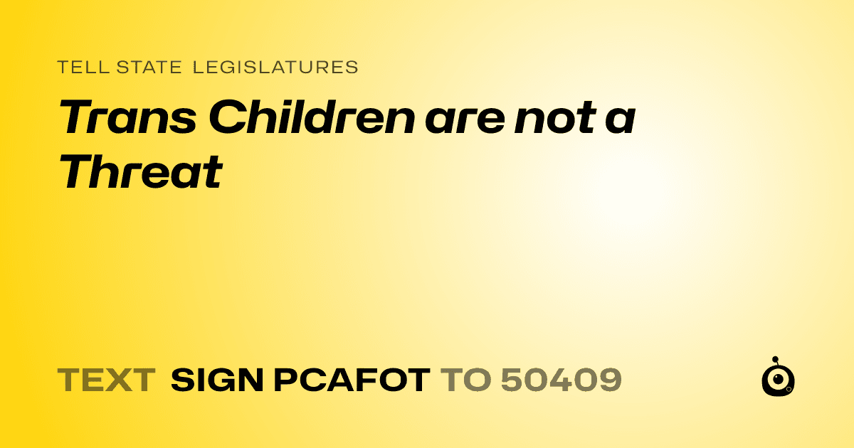A shareable card that reads "tell State Legislatures: Trans Children are not a Threat" followed by "text sign PCAFOT to 50409"