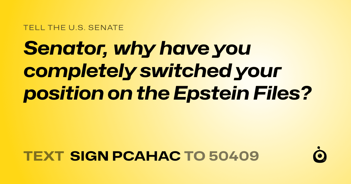 A shareable card that reads "tell the U.S. Senate: Senator, why have you completely switched your position on the Epstein Files?" followed by "text sign PCAHAC to 50409"