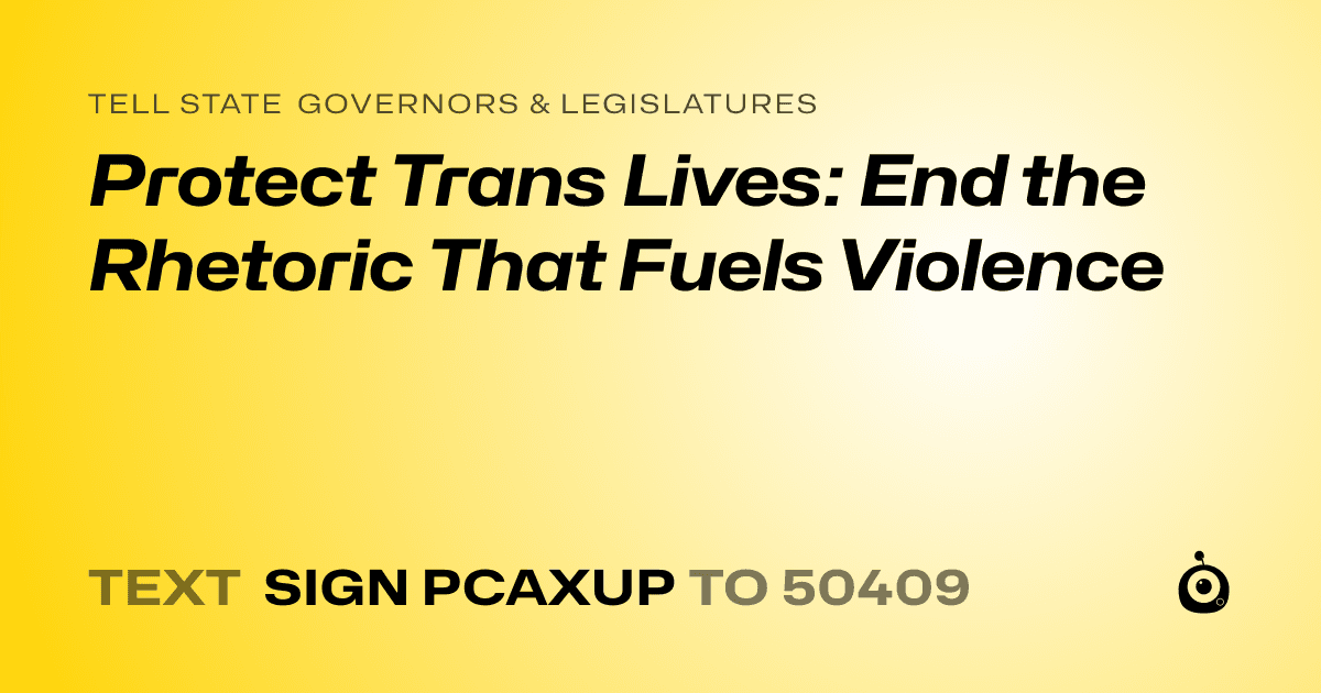 A shareable card that reads "tell State Governors & Legislatures: Protect Trans Lives: End the Rhetoric That Fuels Violence" followed by "text sign PCAXUP to 50409"