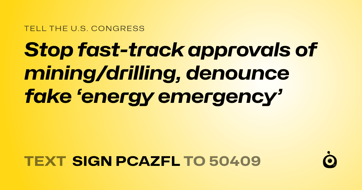 A shareable card that reads "tell the U.S. Congress: Stop fast-track approvals of mining/drilling, denounce fake ‘energy emergency’" followed by "text sign PCAZFL to 50409"