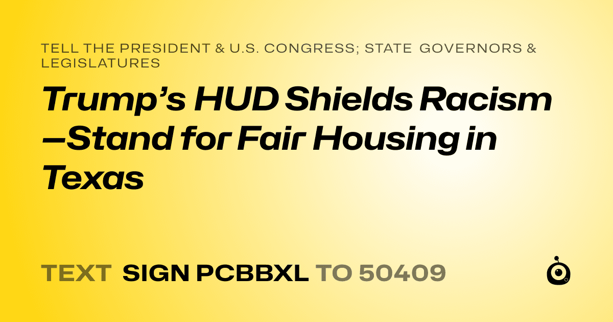 A shareable card that reads "tell the President & U.S. Congress; State Governors & Legislatures: Trump’s HUD Shields Racism—Stand for Fair Housing in Texas" followed by "text sign PCBBXL to 50409"