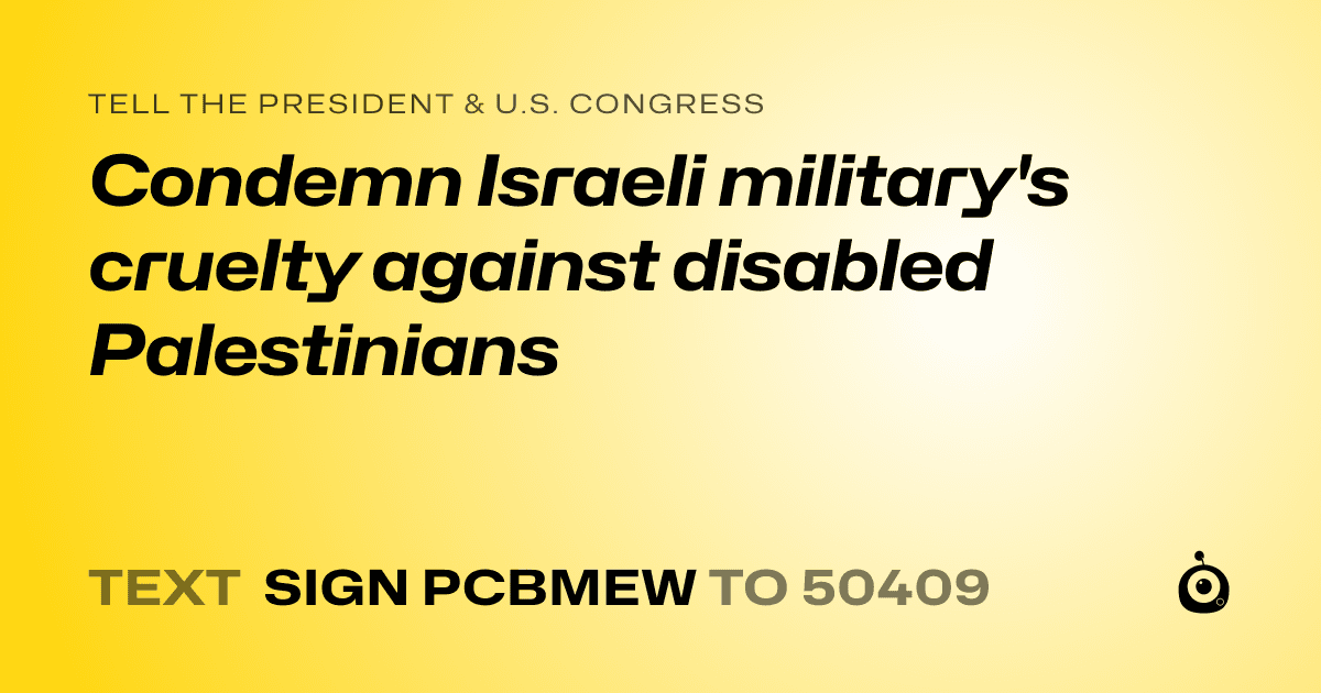 A shareable card that reads "tell the President & U.S. Congress: Condemn Israeli military's cruelty against disabled Palestinians" followed by "text sign PCBMEW to 50409"