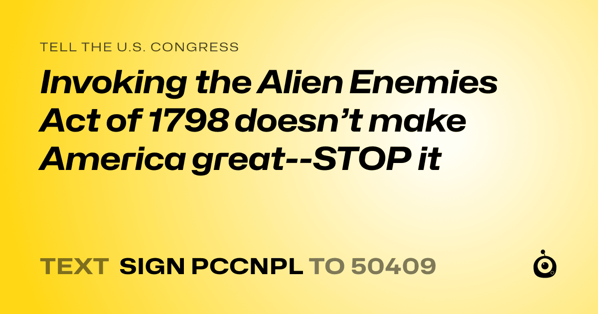A shareable card that reads "tell the U.S. Congress: Invoking the Alien Enemies Act of 1798 doesn’t make America great--STOP it" followed by "text sign PCCNPL to 50409"
