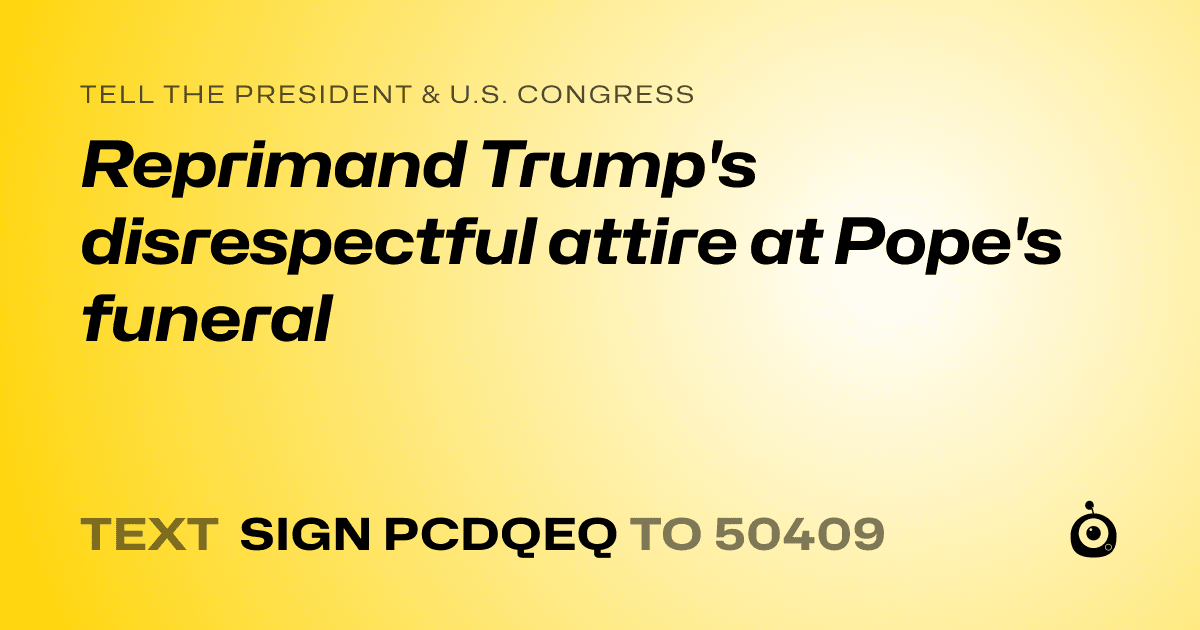 A shareable card that reads "tell the President & U.S. Congress: Reprimand Trump's disrespectful attire at Pope's funeral" followed by "text sign PCDQEQ to 50409"