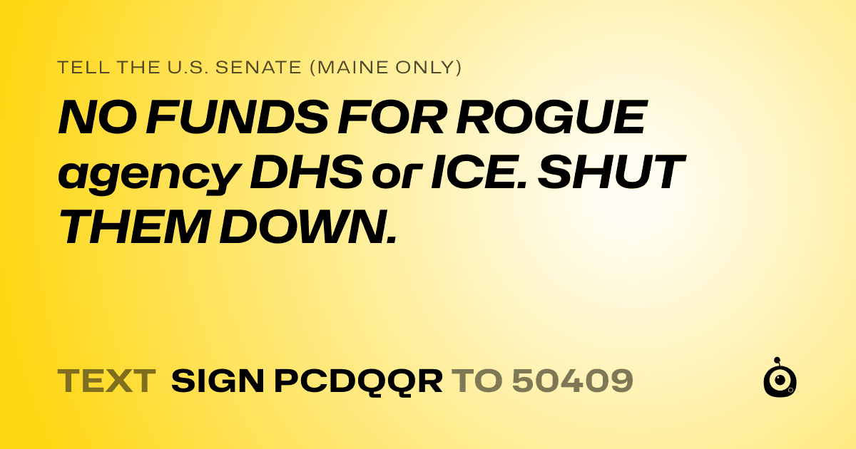 A shareable card that reads "tell the U.S. Senate (Maine only): NO FUNDS FOR ROGUE agency DHS or ICE. SHUT THEM DOWN." followed by "text sign PCDQQR to 50409"