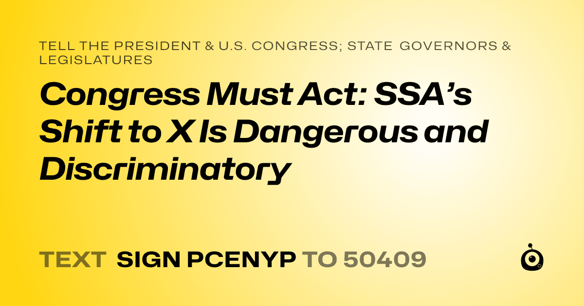 A shareable card that reads "tell the President & U.S. Congress; State Governors & Legislatures: Congress Must Act: SSA’s Shift to X Is Dangerous and Discriminatory" followed by "text sign PCENYP to 50409"