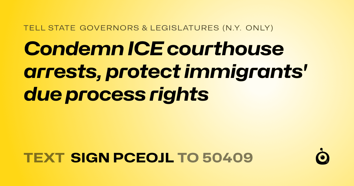 A shareable card that reads "tell State Governors & Legislatures (N.Y. only): Condemn ICE courthouse arrests, protect immigrants' due process rights" followed by "text sign PCEOJL to 50409"