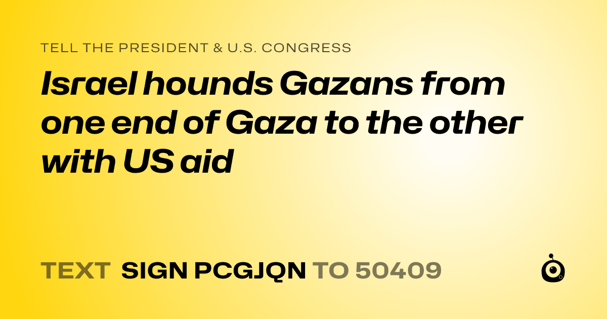 A shareable card that reads "tell the President & U.S. Congress: Israel hounds Gazans from one end of Gaza to the other with US aid" followed by "text sign PCGJQN to 50409"