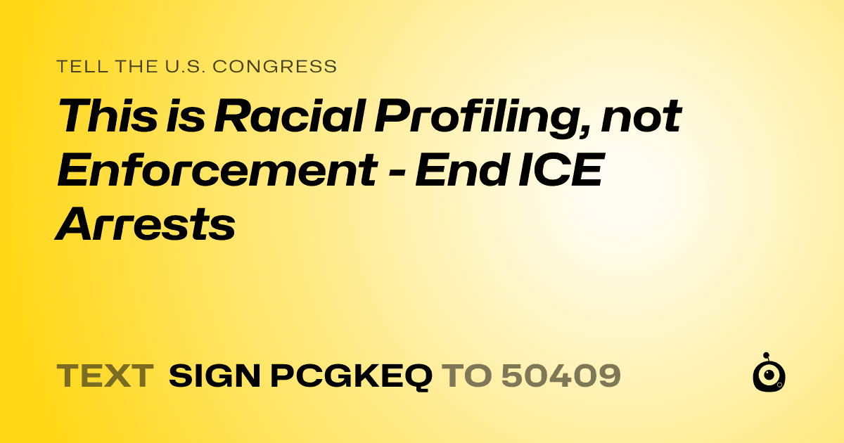 A shareable card that reads "tell the U.S. Congress: This is Racial Profiling, not Enforcement - End ICE Arrests" followed by "text sign PCGKEQ to 50409"