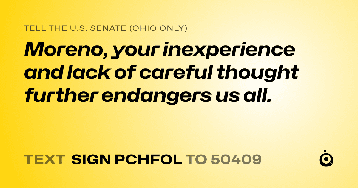A shareable card that reads "tell the U.S. Senate (Ohio only): Moreno, your inexperience and lack of careful thought further endangers us all." followed by "text sign PCHFOL to 50409"